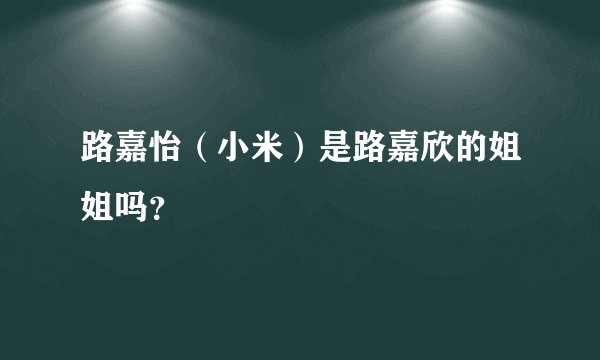 路嘉怡（小米）是路嘉欣的姐姐吗？