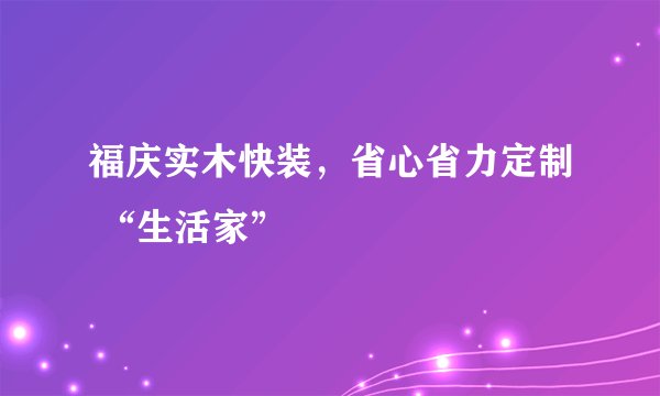 福庆实木快装，省心省力定制 “生活家”