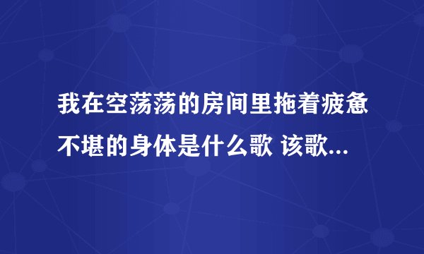 我在空荡荡的房间里拖着疲惫不堪的身体是什么歌 该歌歌词是什么