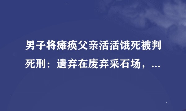 男子将瘫痪父亲活活饿死被判死刑:遗弃在废弃采石场,未留食物和水
