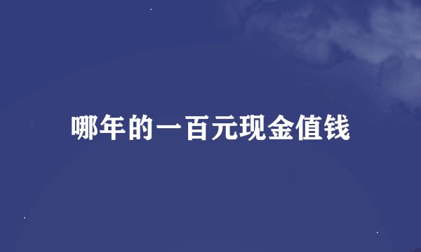 哪年的一百元现金值钱