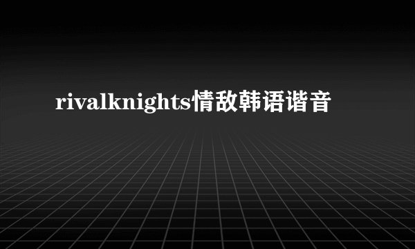 rivalknights情敌韩语谐音