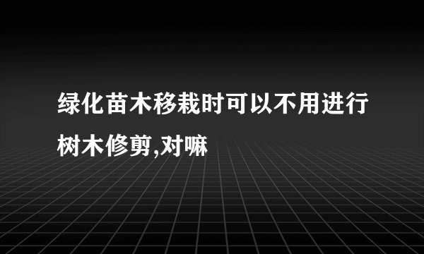 绿化苗木移栽时可以不用进行树木修剪,对嘛
