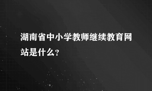 湖南省中小学教师继续教育网站是什么？