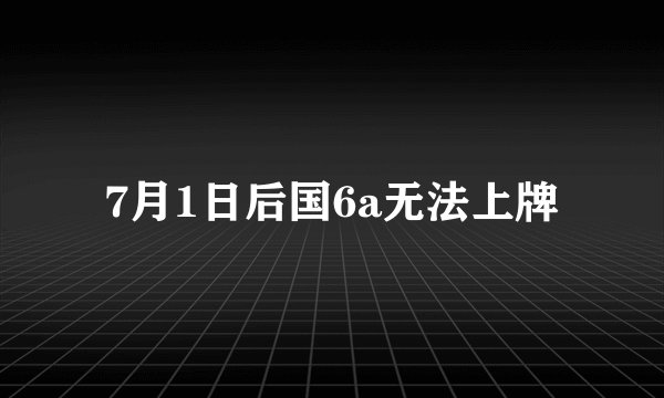 7月1日后国6a无法上牌