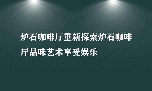 炉石咖啡厅重新探索炉石咖啡厅品味艺术享受娱乐