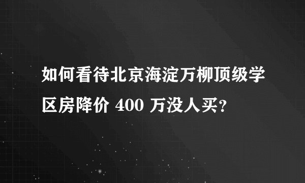 如何看待北京海淀万柳顶级学区房降价 400 万没人买？