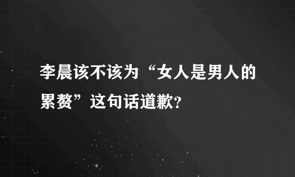 李晨该不该为“女人是男人的累赘”这句话道歉？