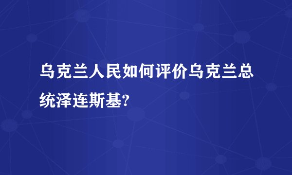 乌克兰人民如何评价乌克兰总统泽连斯基?
