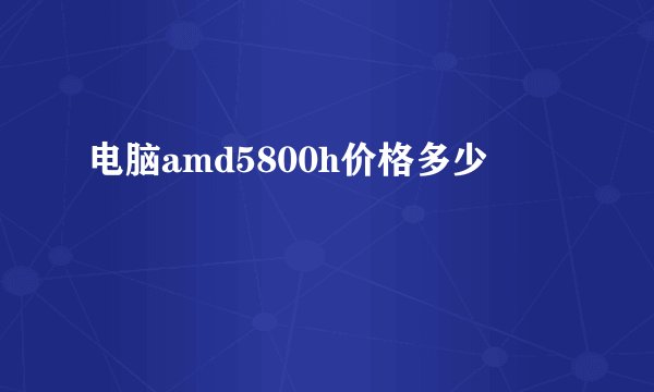 电脑amd5800h价格多少
