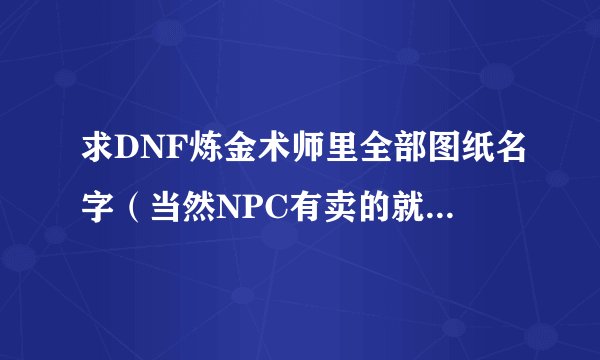 求DNF炼金术师里全部图纸名字（当然NPC有卖的就不用了）看清楚哦是“全部”！9级炼金想看一下还有没学的!