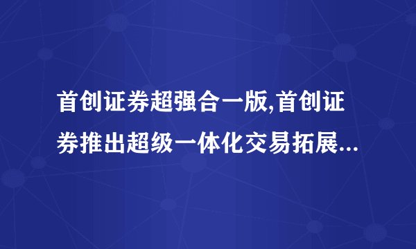 首创证券超强合一版,首创证券推出超级一体化交易拓展业务新版