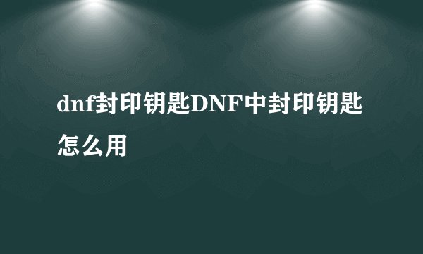 dnf封印钥匙DNF中封印钥匙怎么用