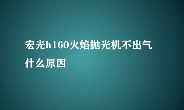 宏光h160火焰抛光机不出气什么原因