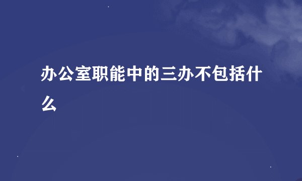 办公室职能中的三办不包括什么