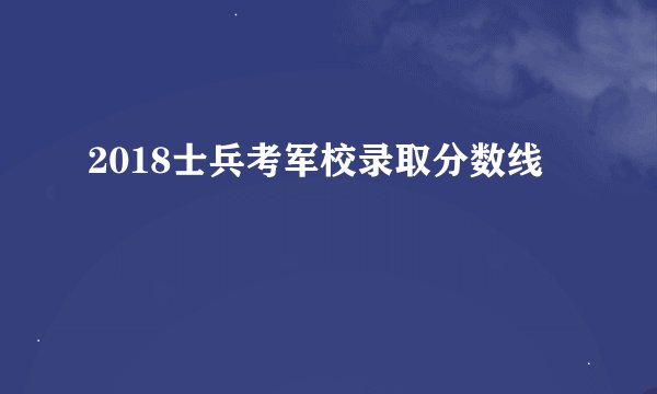 2018士兵考军校录取分数线