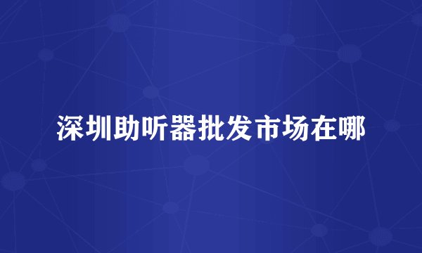 深圳助听器批发市场在哪