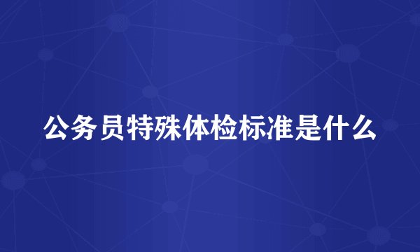 公务员特殊体检标准是什么