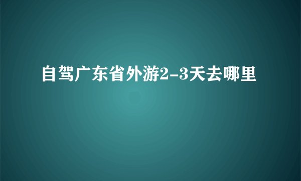 自驾广东省外游2-3天去哪里