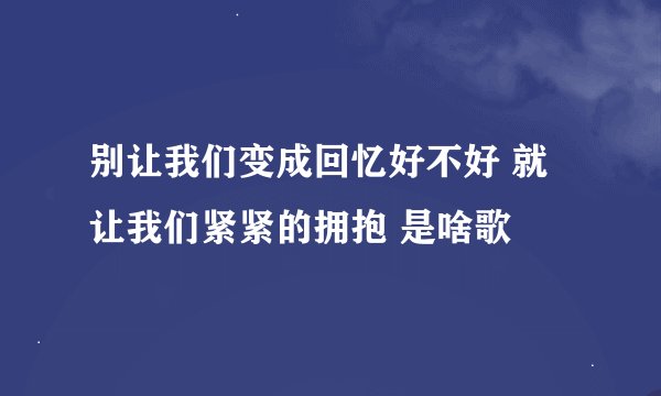 别让我们变成回忆好不好 就让我们紧紧的拥抱 是啥歌