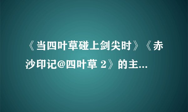 《当四叶草碰上剑尖时》《赤沙印记@四叶草 2》的主题曲是什么，插曲