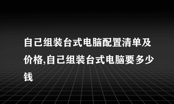 自己组装台式电脑配置清单及价格,自己组装台式电脑要多少钱
