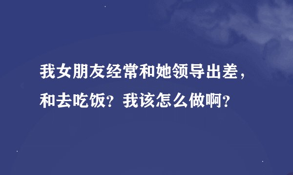 我女朋友经常和她领导出差，和去吃饭？我该怎么做啊？