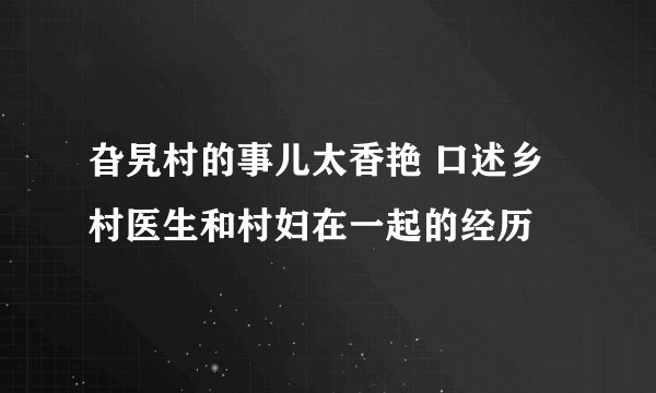 旮旯村的事儿太香艳 口述乡村医生和村妇在一起的经历