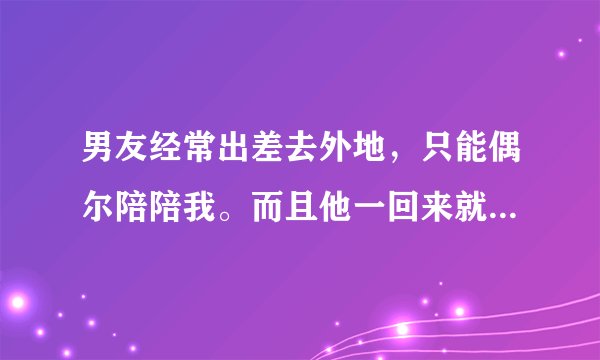 男友经常出差去外地，只能偶尔陪陪我。而且他一回来就像饿狼一样对我。我真的身心都受到伤害。