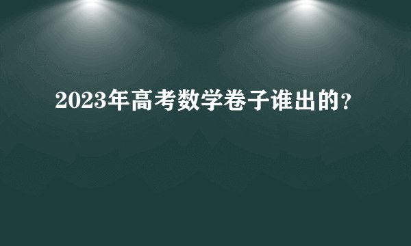 2023年高考数学卷子谁出的?