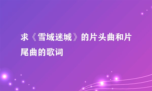 求《雪域迷城》的片头曲和片尾曲的歌词