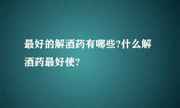 最好的解酒药有哪些?什么解酒药最好使?