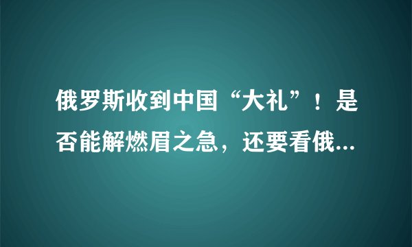 俄罗斯收到中国“大礼”！是否能解燃眉之急，还要看俄方如何运用