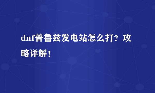 dnf普鲁兹发电站怎么打？攻略详解！