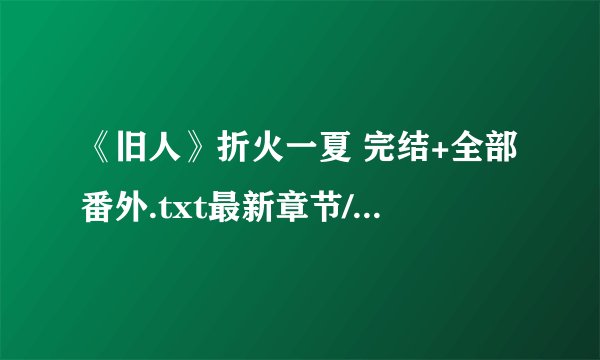 《旧人》折火一夏 完结+全部番外.txt最新章节/全集txt免费下载