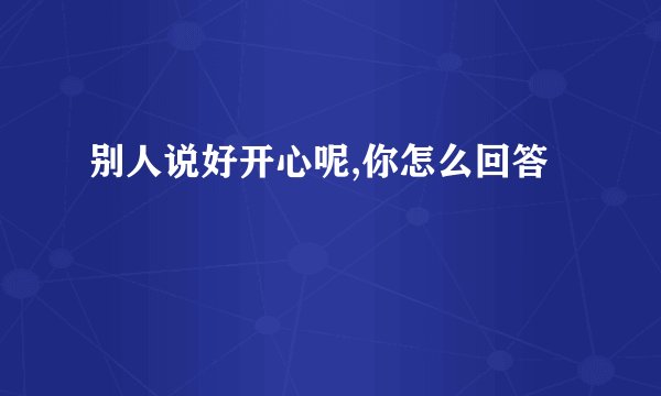 别人说好开心呢,你怎么回答