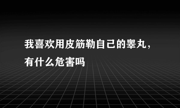 我喜欢用皮筋勒自己的睾丸，有什么危害吗