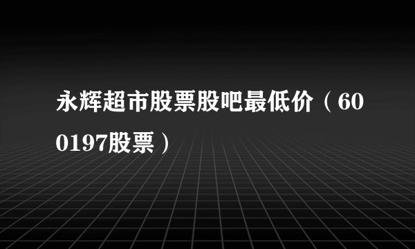 永辉超市股票股吧最低价（600197股票）