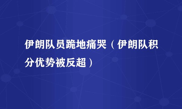 伊朗队员跪地痛哭（伊朗队积分优势被反超）