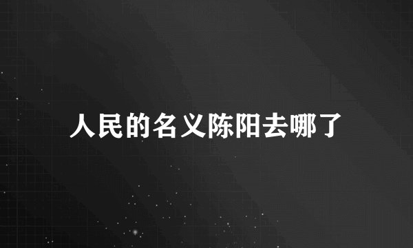 人民的名义陈阳去哪了
