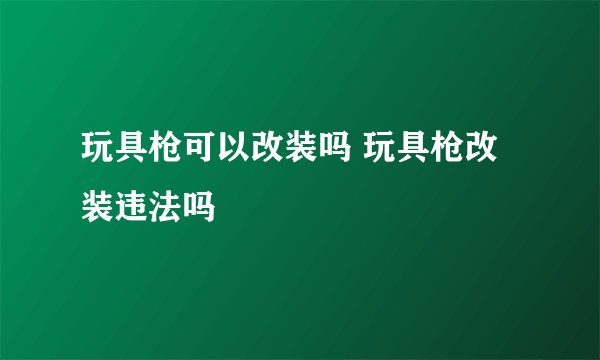 玩具枪可以改装吗 玩具枪改装违法吗