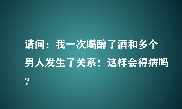 请问：我一次喝醉了酒和多个男人发生了关系！这样会得病吗？
