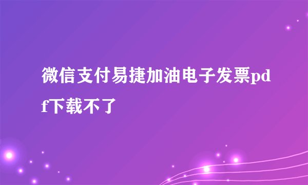 微信支付易捷加油电子发票pdf下载不了