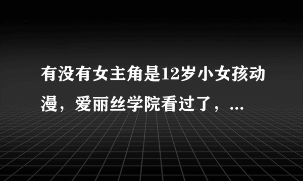 有没有女主角是12岁小女孩动漫，爱丽丝学院看过了，要大概差不多一样吧