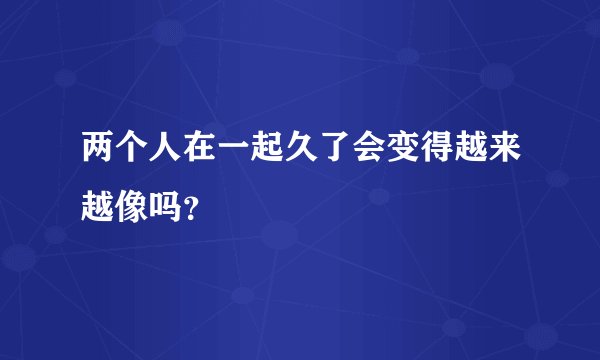 两个人在一起久了会变得越来越像吗？