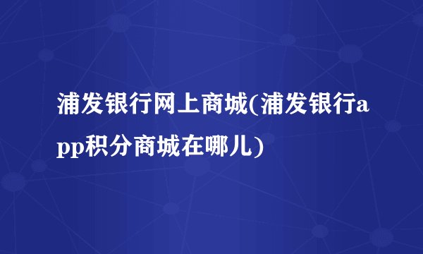 浦发银行网上商城(浦发银行app积分商城在哪儿)