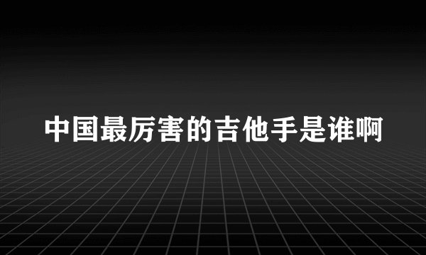 中国最厉害的吉他手是谁啊