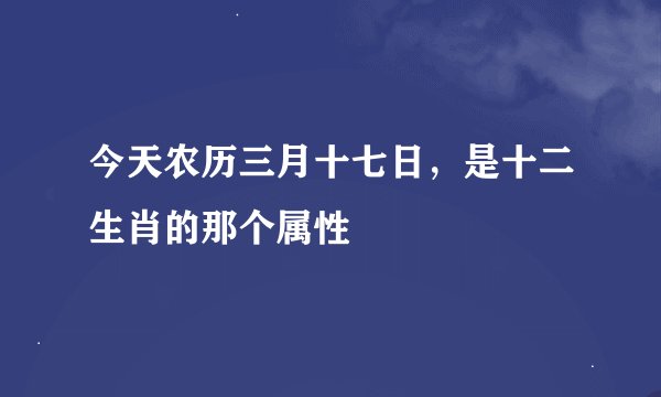 今天农历三月十七日，是十二生肖的那个属性