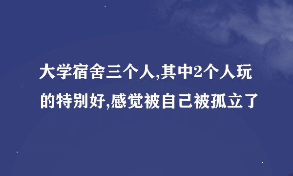 大学宿舍三个人,其中2个人玩的特别好,感觉被自己被孤立了