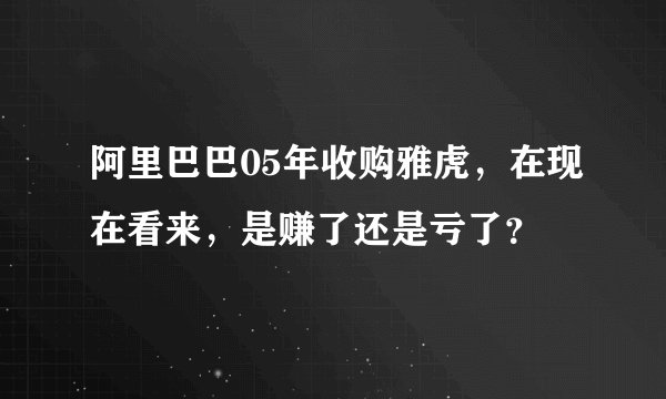 阿里巴巴05年收购雅虎，在现在看来，是赚了还是亏了？